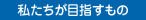 私たちが目指すもの